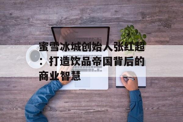 蜜雪冰城创始人张红超：打造饮品帝国背后的商业智慧