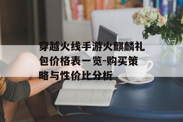 穿越火线手游火麒麟礼包价格表一览-购买策略与性价比分析