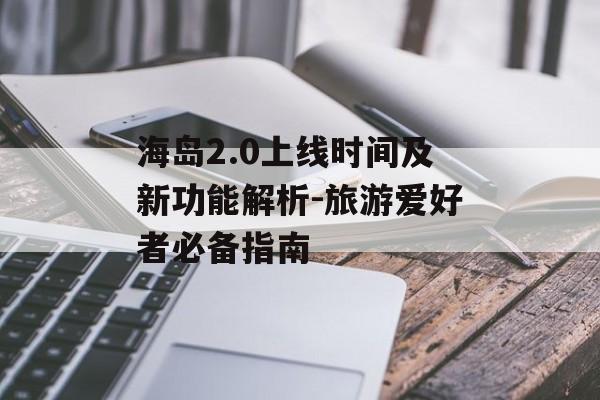 海岛2.0上线时间及新功能解析-旅游爱好者必备指南