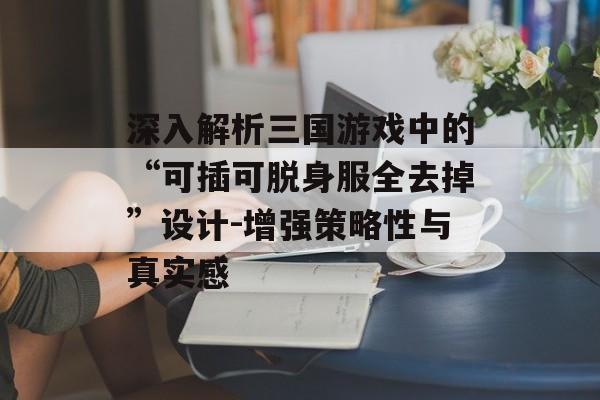 深入解析三国游戏中的“可插可脱身服全去掉”设计-增强策略性与真实感