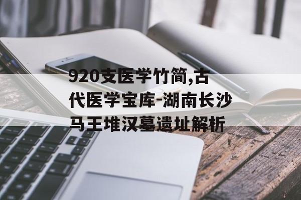 920支医学竹简,古代医学宝库-湖南长沙马王堆汉墓遗址解析