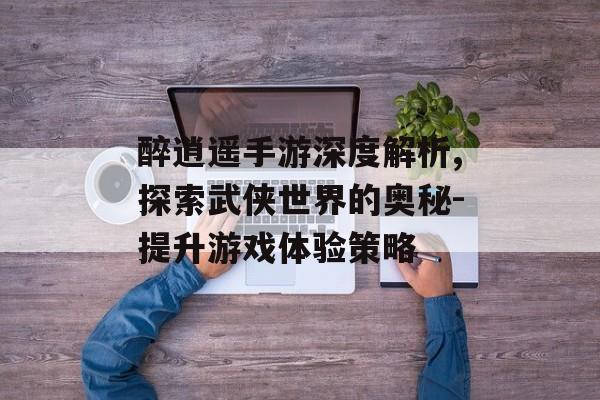 醉逍遥手游深度解析,探索武侠世界的奥秘-提升游戏体验策略