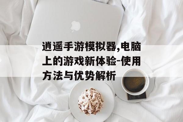 逍遥手游模拟器,电脑上的游戏新体验-使用方法与优势解析
