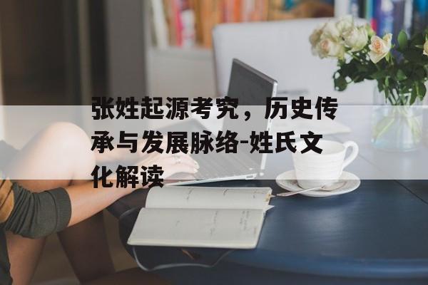 张姓起源考究，历史传承与发展脉络-姓氏文化解读