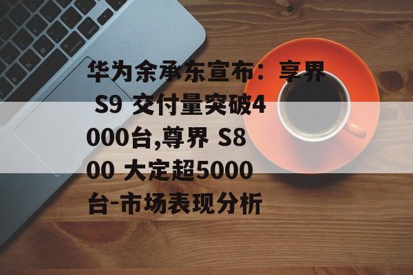 华为余承东宣布：享界 S9 交付量突破4000台,尊界 S800 大定超5000台-市场表现分析