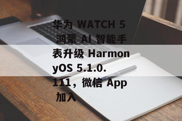 华为 WATCH 5 鸿蒙 AI 智能手表升级 HarmonyOS 5.1.0.111，微信 App 加入