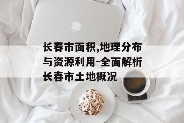 长春市面积,地理分布与资源利用-全面解析长春市土地概况