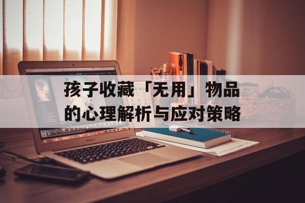 孩子收藏「无用」物品的心理解析与应对策略