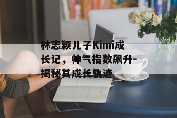 林志颖儿子Kimi成长记，帅气指数飙升-揭秘其成长轨迹