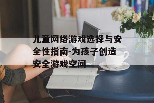 儿童网络游戏选择与安全性指南-为孩子创造安全游戏空间