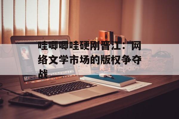 哇唧唧哇硬刚晋江：网络文学市场的版权争夺战