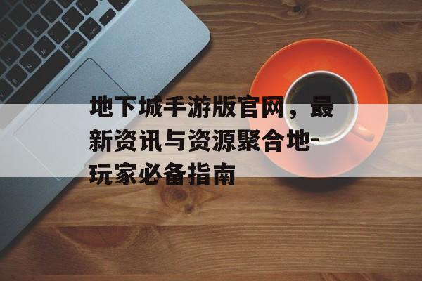 地下城手游版官网，最新资讯与资源聚合地-玩家必备指南