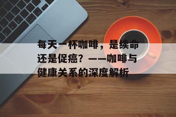 每天一杯咖啡，是续命还是促癌？——咖啡与健康关系的深度解析