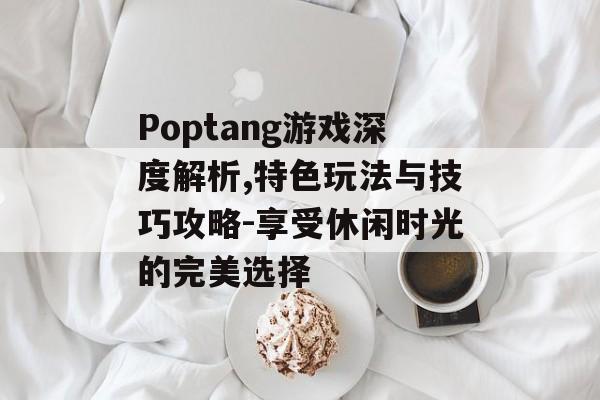 Poptang游戏深度解析,特色玩法与技巧攻略-享受休闲时光的完美选择