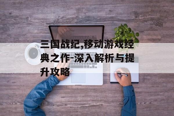 三国战纪,移动游戏经典之作-深入解析与提升攻略