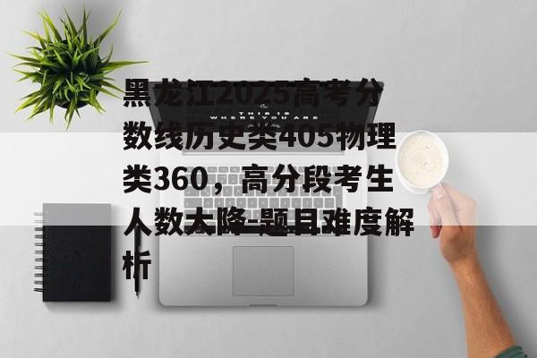 黑龙江2025高考分数线历史类405物理类360，高分段考生人数大降-题目难度解析