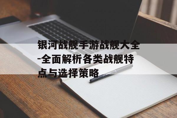 银河战舰手游战舰大全-全面解析各类战舰特点与选择策略