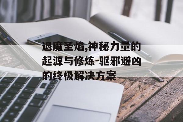 退魔圣焰,神秘力量的起源与修炼-驱邪避凶的终极解决方案
