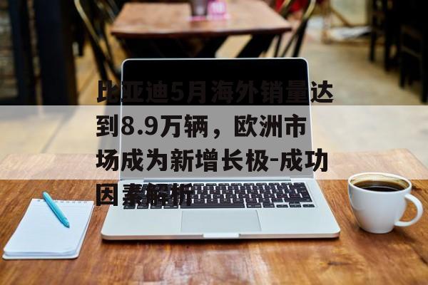 比亚迪5月海外销量达到8.9万辆，欧洲市场成为新增长极-成功因素解析