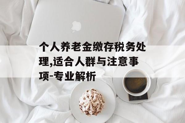 个人养老金缴存税务处理,适合人群与注意事项-专业解析