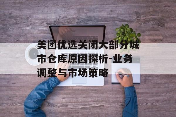 美团优选关闭大部分城市仓库原因探析-业务调整与市场策略