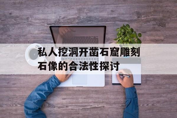 私人挖洞开凿石窟雕刻石像的合法性探讨