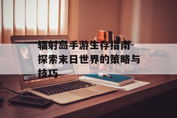 辐射岛手游生存指南-探索末日世界的策略与技巧