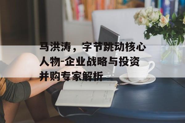 马洪涛，字节跳动核心人物-企业战略与投资并购专家解析