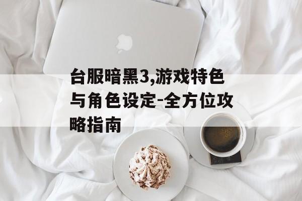 台服暗黑3,游戏特色与角色设定-全方位攻略指南