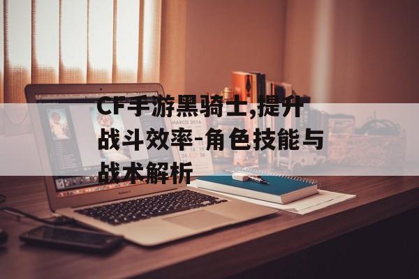 CF手游黑骑士,提升战斗效率-角色技能与战术解析