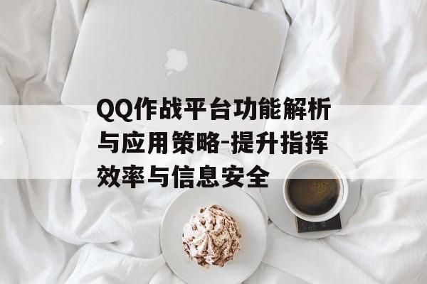 QQ作战平台功能解析与应用策略-提升指挥效率与信息安全