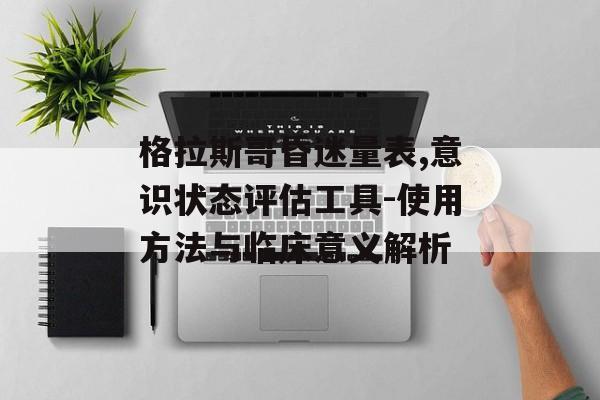 格拉斯哥昏迷量表,意识状态评估工具-使用方法与临床意义解析