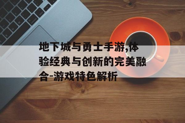 地下城与勇士手游,体验经典与创新的完美融合-游戏特色解析