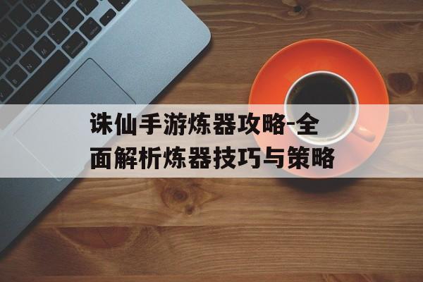 诛仙手游炼器攻略-全面解析炼器技巧与策略