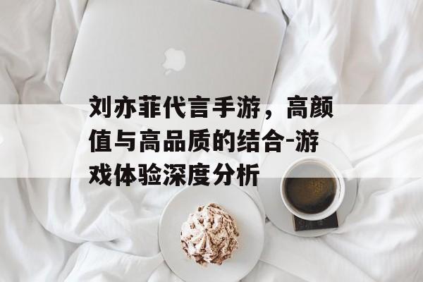 刘亦菲代言手游，高颜值与高品质的结合-游戏体验深度分析