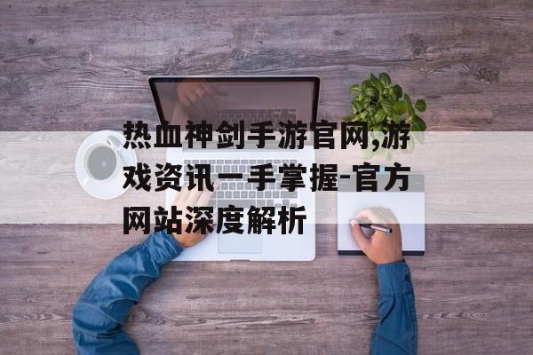 热血神剑手游官网,游戏资讯一手掌握-官方网站深度解析