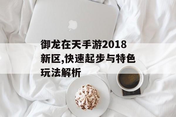 御龙在天手游2018新区,快速起步与特色玩法解析