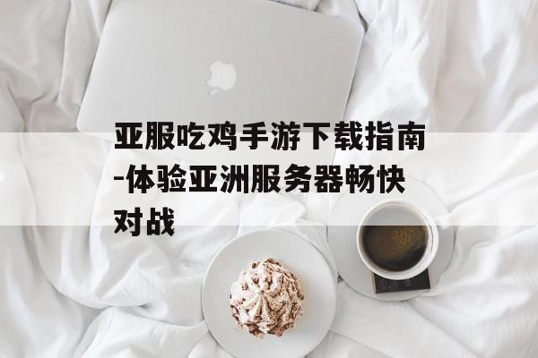 亚服吃鸡手游下载指南-体验亚洲服务器畅快对战