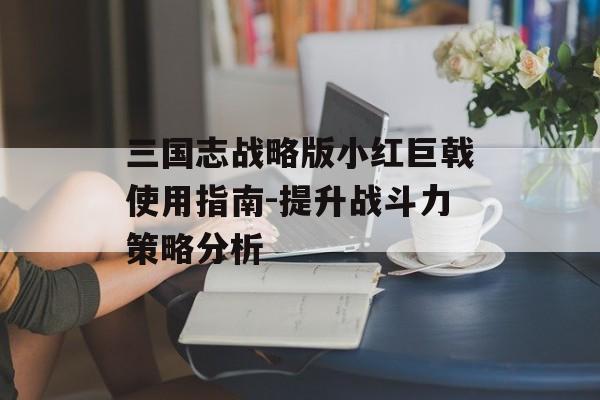 三国志战略版小红巨戟使用指南-提升战斗力策略分析