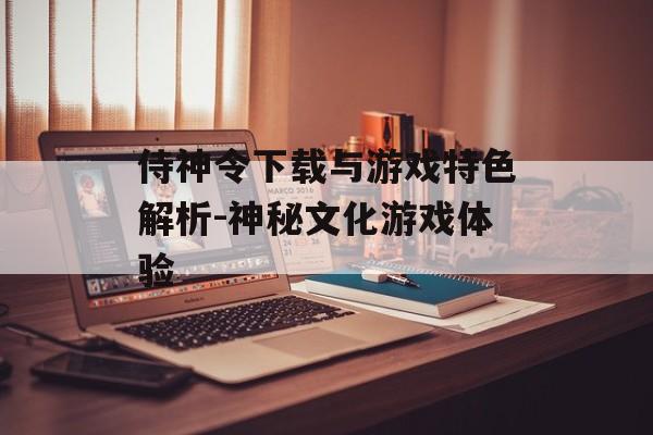 侍神令下载与游戏特色解析-神秘文化游戏体验
