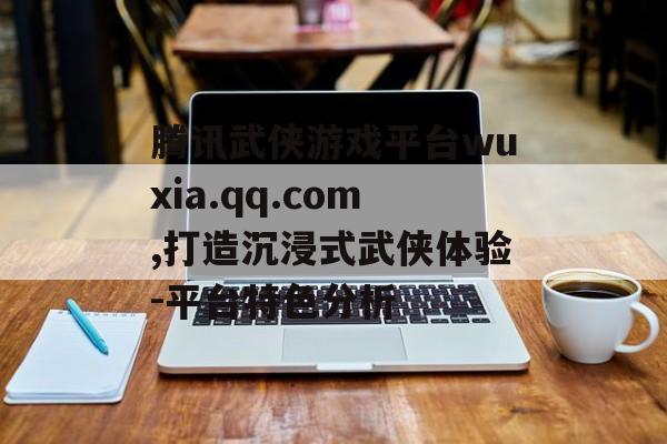 腾讯武侠游戏平台wuxia.qq.com,打造沉浸式武侠体验-平台特色分析