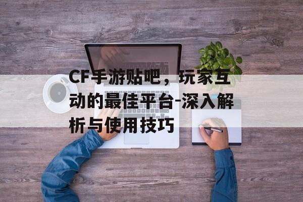 CF手游贴吧，玩家互动的最佳平台-深入解析与使用技巧