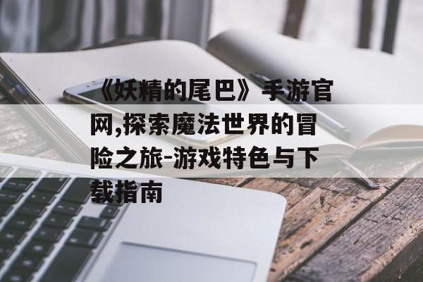 《妖精的尾巴》手游官网,探索魔法世界的冒险之旅-游戏特色与下载指南
