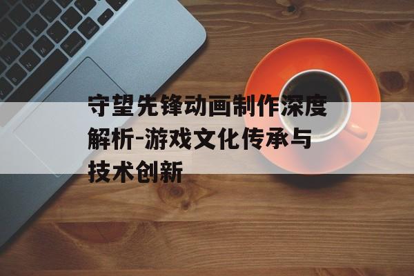 守望先锋动画制作深度解析-游戏文化传承与技术创新