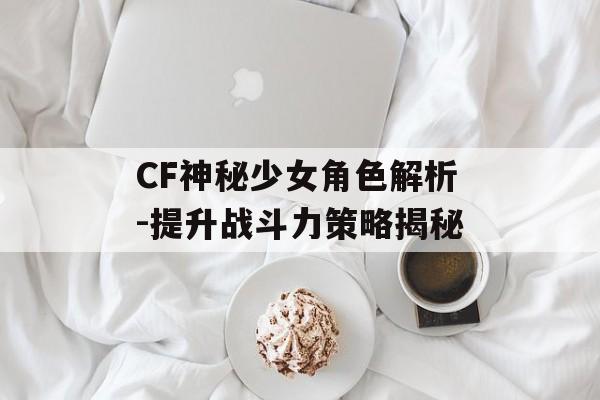 CF神秘少女角色解析-提升战斗力策略揭秘