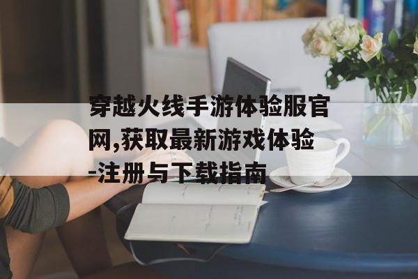 穿越火线手游体验服官网,获取最新游戏体验-注册与下载指南