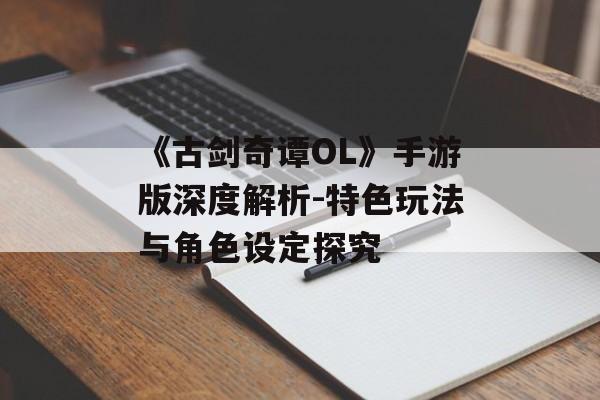 《古剑奇谭OL》手游版深度解析-特色玩法与角色设定探究