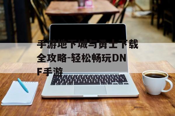 手游地下城与勇士下载全攻略-轻松畅玩DNF手游