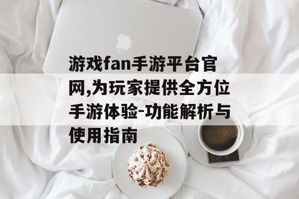 游戏fan手游平台官网,为玩家提供全方位手游体验-功能解析与使用指南