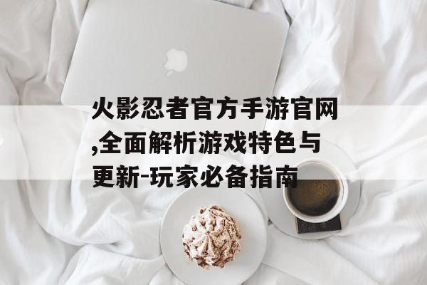 火影忍者官方手游官网,全面解析游戏特色与更新-玩家必备指南